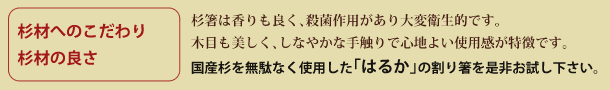 「杉材へのこだわり、杉材の良さ」杉箸は香りも良く、殺菌作用があり大変衛生的です。木目も美しく、しなやかな手触りで心地よい使用感が特徴です。国産杉を無駄なく使用した「はるか」の割り箸を是非お試し下さい。